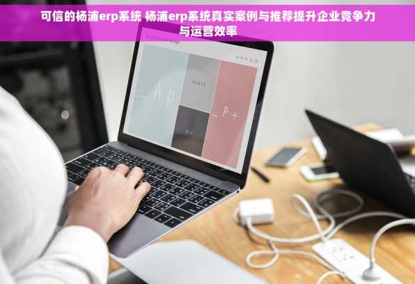 可信的杨浦erp系统 杨浦erp系统真实案例与推荐提升企业竞争力与运营效率