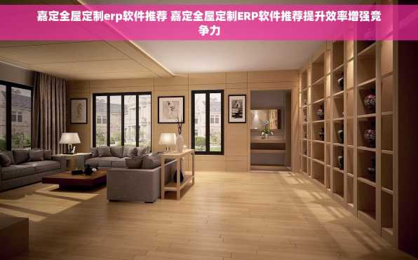 嘉定全屋定制erp软件推荐 嘉定全屋定制ERP软件推荐提升效率增强竞争力