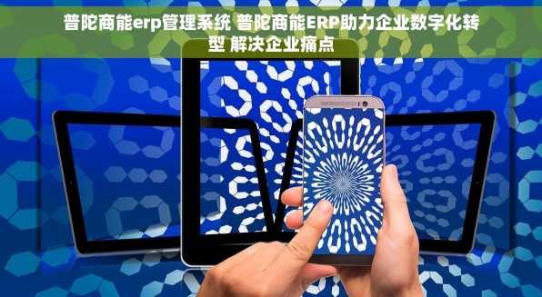 普陀商能erp管理系统 普陀商能ERP助力企业数字化转型 解决企业痛点