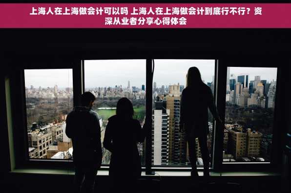 上海人在上海做会计可以吗 上海人在上海做会计到底行不行？资深从业者分享心得体会